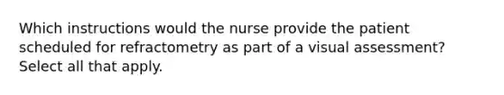 Which instructions would the nurse provide the patient scheduled for refractometry as part of a visual assessment? Select all that apply.