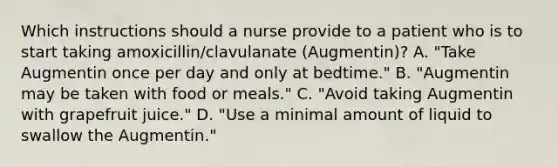 Which instructions should a nurse provide to a patient who is to start taking amoxicillin/clavulanate (Augmentin)? A. "Take Augmentin once per day and only at bedtime." B. "Augmentin may be taken with food or meals." C. "Avoid taking Augmentin with grapefruit juice." D. "Use a minimal amount of liquid to swallow the Augmentin."