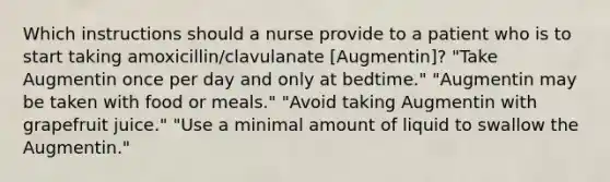 Which instructions should a nurse provide to a patient who is to start taking amoxicillin/clavulanate [Augmentin]? "Take Augmentin once per day and only at bedtime." "Augmentin may be taken with food or meals." "Avoid taking Augmentin with grapefruit juice." "Use a minimal amount of liquid to swallow the Augmentin."