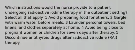 Which instructions would the nurse provide to a patient undergoing radioactive iodine therapy in the outpatient setting? Select all that apply. 1 Avoid preparing food for others. 2 Gargle with warm water before meals. 3 Launder personal towels, bed linens, and clothes separately at home. 4 Avoid being close to pregnant women or children for seven days after therapy. 5 Discontinue antithyroid drugs after radioactive iodine (RAI) therapy.