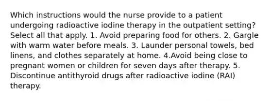 Which instructions would the nurse provide to a patient undergoing radioactive iodine therapy in the outpatient setting? Select all that apply. 1. Avoid preparing food for others. 2. Gargle with warm water before meals. 3. Launder personal towels, bed linens, and clothes separately at home. 4.Avoid being close to pregnant women or children for seven days after therapy. 5. Discontinue antithyroid drugs after radioactive iodine (RAI) therapy.