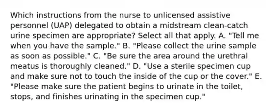 Which instructions from the nurse to unlicensed assistive personnel (UAP) delegated to obtain a midstream clean-catch urine specimen are appropriate? Select all that apply. A. "Tell me when you have the sample." B. "Please collect the urine sample as soon as possible." C. "Be sure the area around the urethral meatus is thoroughly cleaned." D. "Use a sterile specimen cup and make sure not to touch the inside of the cup or the cover." E. "Please make sure the patient begins to urinate in the toilet, stops, and finishes urinating in the specimen cup."