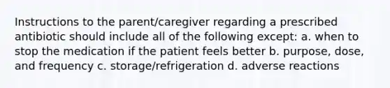 Instructions to the parent/caregiver regarding a prescribed antibiotic should include all of the following except: a. when to stop the medication if the patient feels better b. purpose, dose, and frequency c. storage/refrigeration d. adverse reactions