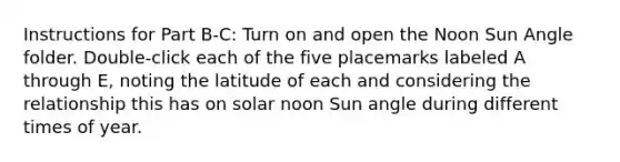 Instructions for Part B-C: Turn on and open the Noon Sun Angle folder. Double-click each of the five placemarks labeled A through E, noting the latitude of each and considering the relationship this has on solar noon Sun angle during different times of year.