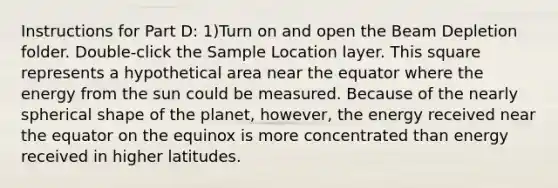 Instructions for Part D: 1)Turn on and open the Beam Depletion folder. Double-click the Sample Location layer. This square represents a hypothetical area near the equator where the energy from the sun could be measured. Because of the nearly spherical shape of the planet, however, the energy received near the equator on the equinox is more concentrated than energy received in higher latitudes.