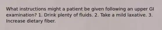 What instructions might a patient be given following an upper GI examination? 1. Drink plenty of fluids. 2. Take a mild laxative. 3. Increase dietary fiber.