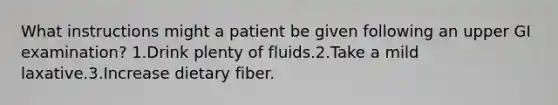 What instructions might a patient be given following an upper GI examination? 1.Drink plenty of fluids.2.Take a mild laxative.3.Increase dietary fiber.