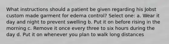 What instructions should a patient be given regarding his Jobst custom made garment for edema control? Select one: a. Wear it day and night to prevent swelling b. Put it on before rising in the morning c. Remove it once every three to six hours during the day d. Put it on whenever you plan to walk long distances