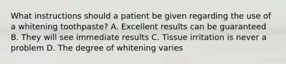 What instructions should a patient be given regarding the use of a whitening toothpaste? A. Excellent results can be guaranteed B. They will see immediate results C. Tissue irritation is never a problem D. The degree of whitening varies