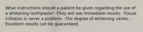 What instructions should a patient be given regarding the use of a whitening toothpaste? -They will see immediate results. -Tissue irritation is never a problem. -The degree of whitening varies. -Excellent results can be guaranteed.