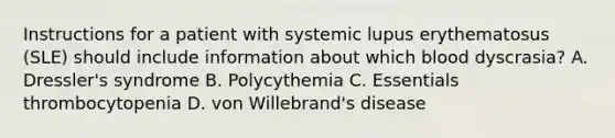 Instructions for a patient with systemic lupus erythematosus (SLE) should include information about which blood dyscrasia? A. Dressler's syndrome B. Polycythemia C. Essentials thrombocytopenia D. von Willebrand's disease