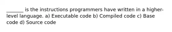 _______ is the instructions programmers have written in a higher-level language. a) Executable code b) Compiled code c) Base code d) Source code