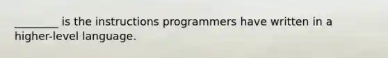 ________ is the instructions programmers have written in a higher-level language.