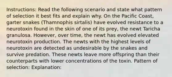 Instructions: Read the following scenario and state what pattern of selection it best fits and explain why. On the Pacific Coast, garter snakes (Thamnophis sirtalis) have evolved resistance to a neurotoxin found in the skin of one of its prey, the newt Taricha granulosa. However, over time, the newt has evolved elevated neurotoxin production. The newts with the highest levels of neurotoxin are detected as undesirable by the snakes and survive predation. These newts leave more offspring than their counterparts with lower concentrations of the toxin. Pattern of selection: Explanation: