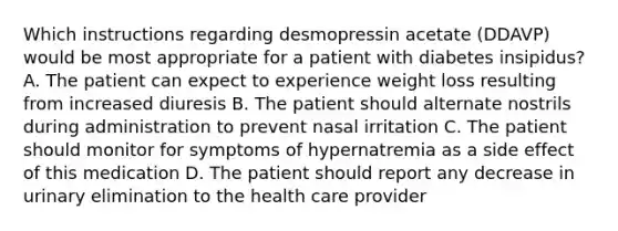 Which instructions regarding desmopressin acetate (DDAVP) would be most appropriate for a patient with diabetes insipidus? A. The patient can expect to experience weight loss resulting from increased diuresis B. The patient should alternate nostrils during administration to prevent nasal irritation C. The patient should monitor for symptoms of hypernatremia as a side effect of this medication D. The patient should report any decrease in urinary elimination to the health care provider