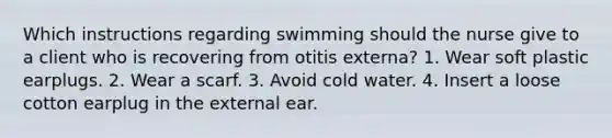 Which instructions regarding swimming should the nurse give to a client who is recovering from otitis externa? 1. Wear soft plastic earplugs. 2. Wear a scarf. 3. Avoid cold water. 4. Insert a loose cotton earplug in the external ear.