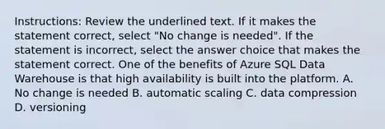 Instructions: Review the underlined text. If it makes the statement correct, select "No change is needed". If the statement is incorrect, select the answer choice that makes the statement correct. One of the benefits of Azure SQL Data Warehouse is that high availability is built into the platform. A. No change is needed B. automatic scaling C. data compression D. versioning