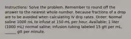 Instructions: Solve the problem. Remember to round off the answer to the nearest whole number, because fractions of a drop are to be avoided when calculating IV drip rates. Order: Normal saline 1000 mL to infuse at 150 mL per hour. Available: 1 liter (1000 mL) normal saline; infusion tubing labeled 15 gtt per mL, ______ gtt per minute.