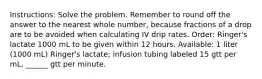 Instructions: Solve the problem. Remember to round off the answer to the nearest whole number, because fractions of a drop are to be avoided when calculating IV drip rates. Order: Ringer's lactate 1000 mL to be given within 12 hours. Available: 1 liter (1000 mL) Ringer's lactate; infusion tubing labeled 15 gtt per mL, ______ gtt per minute.