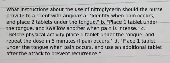 What instructions about the use of nitroglycerin should the nurse provide to a client with angina? a. "Identify when pain occurs, and place 2 tablets under the tongue." b. "Place 1 tablet under the tongue, and swallow another when pain is intense." c. "Before physical activity place 1 tablet under the tongue, and repeat the dose in 5 minutes if pain occurs." d. "Place 1 tablet under the tongue when pain occurs, and use an additional tablet after the attack to prevent recurrence."