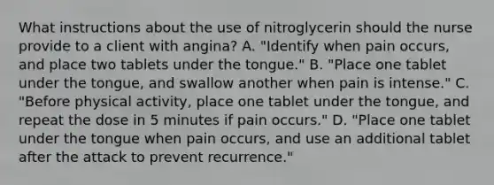 What instructions about the use of nitroglycerin should the nurse provide to a client with angina? A. "Identify when pain occurs, and place two tablets under the tongue." B. "Place one tablet under the tongue, and swallow another when pain is intense." C. "Before physical activity, place one tablet under the tongue, and repeat the dose in 5 minutes if pain occurs." D. "Place one tablet under the tongue when pain occurs, and use an additional tablet after the attack to prevent recurrence."