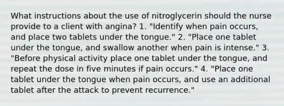 What instructions about the use of nitroglycerin should the nurse provide to a client with angina? 1. "Identify when pain occurs, and place two tablets under the tongue." 2. "Place one tablet under the tongue, and swallow another when pain is intense." 3. "Before physical activity place one tablet under the tongue, and repeat the dose in five minutes if pain occurs." 4. "Place one tablet under the tongue when pain occurs, and use an additional tablet after the attack to prevent recurrence."