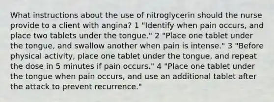 What instructions about the use of nitroglycerin should the nurse provide to a client with angina? 1 "Identify when pain occurs, and place two tablets under the tongue." 2 "Place one tablet under the tongue, and swallow another when pain is intense." 3 "Before physical activity, place one tablet under the tongue, and repeat the dose in 5 minutes if pain occurs." 4 "Place one tablet under the tongue when pain occurs, and use an additional tablet after the attack to prevent recurrence."