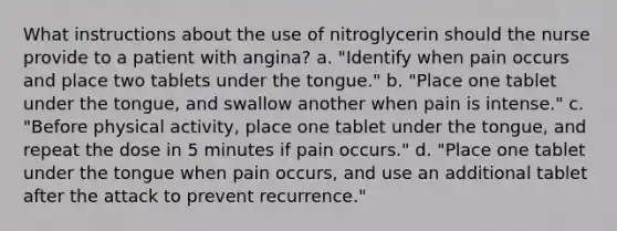 What instructions about the use of nitroglycerin should the nurse provide to a patient with angina? a. "Identify when pain occurs and place two tablets under the tongue." b. "Place one tablet under the tongue, and swallow another when pain is intense." c. "Before physical activity, place one tablet under the tongue, and repeat the dose in 5 minutes if pain occurs." d. "Place one tablet under the tongue when pain occurs, and use an additional tablet after the attack to prevent recurrence."