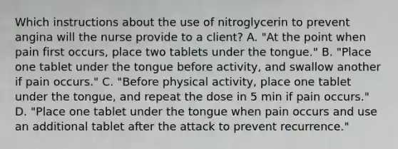 Which instructions about the use of nitroglycerin to prevent angina will the nurse provide to a client? A. "At the point when pain first occurs, place two tablets under the tongue." B. "Place one tablet under the tongue before activity, and swallow another if pain occurs." C. "Before physical activity, place one tablet under the tongue, and repeat the dose in 5 min if pain occurs." D. "Place one tablet under the tongue when pain occurs and use an additional tablet after the attack to prevent recurrence."