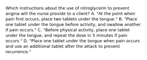 Which instructions about the use of nitroglycerin to prevent angina will the nurse provide to a client? A. "At the point when pain first occurs, place two tablets under the tongue." B. "Place one tablet under the tongue before activity, and swallow another if pain occurs." C. "Before physical activity, place one tablet under the tongue, and repeat the dose in 5 minutes if pain occurs." D. "Place one tablet under the tongue when pain occurs and use an additional tablet after the attack to prevent recurrence."