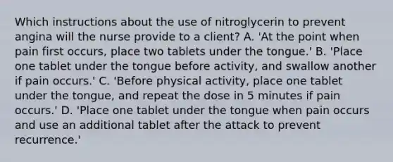 Which instructions about the use of nitroglycerin to prevent angina will the nurse provide to a client? A. 'At the point when pain first occurs, place two tablets under the tongue.' B. 'Place one tablet under the tongue before activity, and swallow another if pain occurs.' C. 'Before physical activity, place one tablet under the tongue, and repeat the dose in 5 minutes if pain occurs.' D. 'Place one tablet under the tongue when pain occurs and use an additional tablet after the attack to prevent recurrence.'