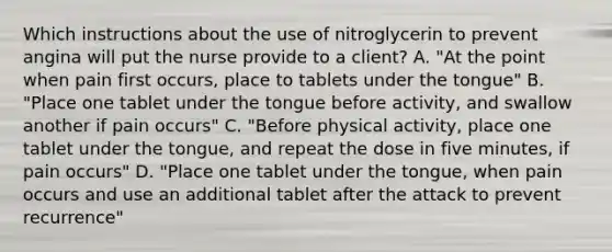 Which instructions about the use of nitroglycerin to prevent angina will put the nurse provide to a client? A. "At the point when pain first occurs, place to tablets under the tongue" B. "Place one tablet under the tongue before activity, and swallow another if pain occurs" C. "Before physical activity, place one tablet under the tongue, and repeat the dose in five minutes, if pain occurs" D. "Place one tablet under the tongue, when pain occurs and use an additional tablet after the attack to prevent recurrence"