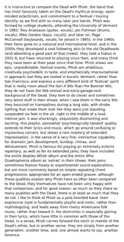 it is instructive to compare the Dead with Phish, the band that has most famously taken on the Dead's mythical energy, open-minded eclecticism, and commitment to a festival / touring identity. as we find with so many later jam bands, Phish was formed by college students, attending the University of Vermont in 1983: Trey Anastasio (guitar, vocals), Jon Fishman (drums, vocals), Mike Gordon (bass, vocals), and later on, Page McConnell (keyboards, vocals; he joined in 1985). in the 1990s their fame grew on a national and international level, and in the 2000s they developed a vast following akin to the old Deadheads (and absorbing a good part of that crowd). they took a hiatus in 2001-8, but have returned to playing since then, and many think they have been at their peak since that time. Phish shows are epic, unpredictable, festival events. Phish are ambitious, creatively psychedelic in taste, and emphatically improvisational in approach; but they are rooted in bucolic Vermont, rather than San Francisco, and express a very different kind of 'festival' spirit that is really more about the Gen-X 80s than the Boomer 60s. they do not have the folk-revival and early-garage-rock background of the Dead. they love to do clever and sometimes very weird stuff in their shows; when I saw them in the early 90s they bounced on trampolines during a long solo, with strobe lighting that made them look like they were just standing, suspended six feet in the air, right in the middle of a loud, intense jam. it was shockingly, exquisitely disorienting and exciting. this playful, somewhat 'psychologically twisted' quality extends to their lyrics and music, which go around confusing or mysterious corners, but shows a rare mastery of extended improvisation, in the sense of a very fine, interactive capability for dramatic jam development, buildup, climax, and dénouement. Phish is famous for playing an extremely eclectic repertory, as well as for its extended jams; they have included the entire Beatles White album and the entire Who Quadrophenia album as 'extras' in their shows. their jams sometimes feature freaky or experimental sound explorations, but are more commonly based on simple repeating chord progressions, appropriate for an open-ended groove. although these qualities explain why Phish have so often been compared to the Dead, they themselves have not been very happy with that comparison, and for good reason: as much as they share so many qualities with the Dead, there is at least as much that they do not. I like to think of Phish as a post-Seinfeld band: their expressive style is fundamentally playful and ironic, rather than mythologizing, and leads away from rootsy Americana folk music, rather than toward it. the distinction is especially glaring in their lyrics, which have little in common with those of the Dead. in a sense, Phish carries forward the torch or mantle of the Dead's ethos, but in another sense, they are simply from another generation, another time, and, one almost wants to say, another America.