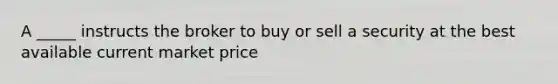 A _____ instructs the broker to buy or sell a security at the best available current market price