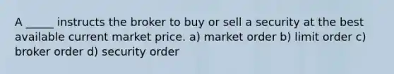 A _____ instructs the broker to buy or sell a security at the best available current market price. a) market order b) limit order c) broker order d) security order