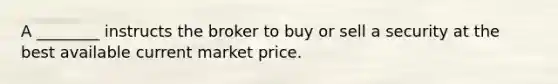 A ________ instructs the broker to buy or sell a security at the best available current market price.