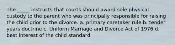 The _____ instructs that courts should award sole physical custody to the parent who was principally responsible for raising the child prior to the divorce. a. primary caretaker rule b. tender years doctrine c. Uniform Marriage and Divorce Act of 1976 d. best interest of the child standard