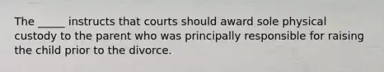 The _____ instructs that courts should award sole physical custody to the parent who was principally responsible for raising the child prior to the divorce.