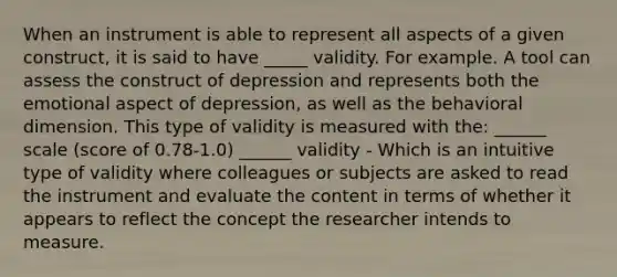 When an instrument is able to represent all aspects of a given construct, it is said to have _____ validity. For example. A tool can assess the construct of depression and represents both the emotional aspect of depression, as well as the behavioral dimension. This type of validity is measured with the: ______ scale (score of 0.78-1.0) ______ validity - Which is an intuitive type of validity where colleagues or subjects are asked to read the instrument and evaluate the content in terms of whether it appears to reflect the concept the researcher intends to measure.