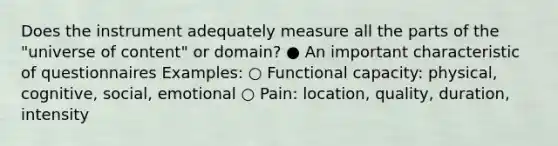 Does the instrument adequately measure all the parts of the "universe of content" or domain? ● An important characteristic of questionnaires Examples: ○ Functional capacity: physical, cognitive, social, emotional ○ Pain: location, quality, duration, intensity