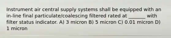 Instrument air central supply systems shall be equipped with an in-line final particulate/coalescing filtered rated at _______ with filter status indicator. A) 3 micron B) 5 micron C) 0.01 micron D) 1 micron