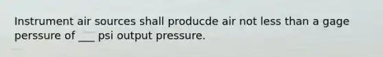 Instrument air sources shall producde air not less than a gage perssure of ___ psi output pressure.