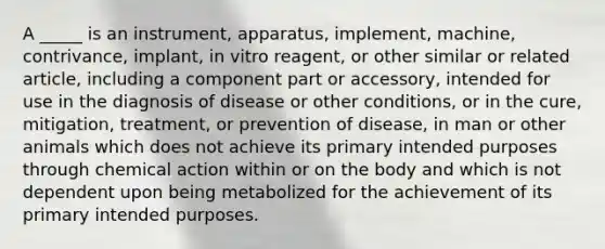 A _____ is an instrument, apparatus, implement, machine, contrivance, implant, in vitro reagent, or other similar or related article, including a component part or accessory, intended for use in the diagnosis of disease or other conditions, or in the cure, mitigation, treatment, or prevention of disease, in man or other animals which does not achieve its primary intended purposes through chemical action within or on the body and which is not dependent upon being metabolized for the achievement of its primary intended purposes.