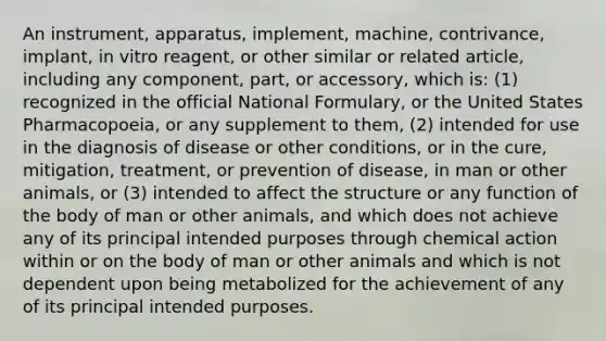 An instrument, apparatus, implement, machine, contrivance, implant, in vitro reagent, or other similar or related article, including any component, part, or accessory, which is: (1) recognized in the official National Formulary, or the United States Pharmacopoeia, or any supplement to them, (2) intended for use in the diagnosis of disease or other conditions, or in the cure, mitigation, treatment, or prevention of disease, in man or other animals, or (3) intended to affect the structure or any function of the body of man or other animals, and which does not achieve any of its principal intended purposes through chemical action within or on the body of man or other animals and which is not dependent upon being metabolized for the achievement of any of its principal intended purposes.