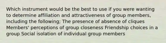 Which instrument would be the best to use if you were wanting to determine affiliation and attractiveness of group members, including the following; The presence of absence of cliques Members' perceptions of group closeness Friendship choices in a group Social isolation of individual group members