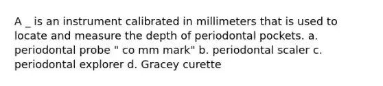 A _ is an instrument calibrated in millimeters that is used to locate and measure the depth of periodontal pockets. a. periodontal probe " co mm mark" b. periodontal scaler c. periodontal explorer d. Gracey curette