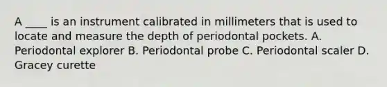 A ____ is an instrument calibrated in millimeters that is used to locate and measure the depth of periodontal pockets. A. Periodontal explorer B. Periodontal probe C. Periodontal scaler D. Gracey curette