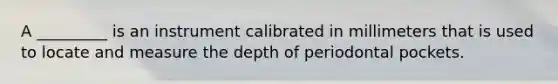 A _________ is an instrument calibrated in millimeters that is used to locate and measure the depth of periodontal pockets.