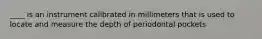 ____ is an instrument calibrated in millimeters that is used to locate and measure the depth of periodontal pockets