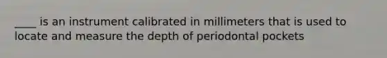 ____ is an instrument calibrated in millimeters that is used to locate and measure the depth of periodontal pockets